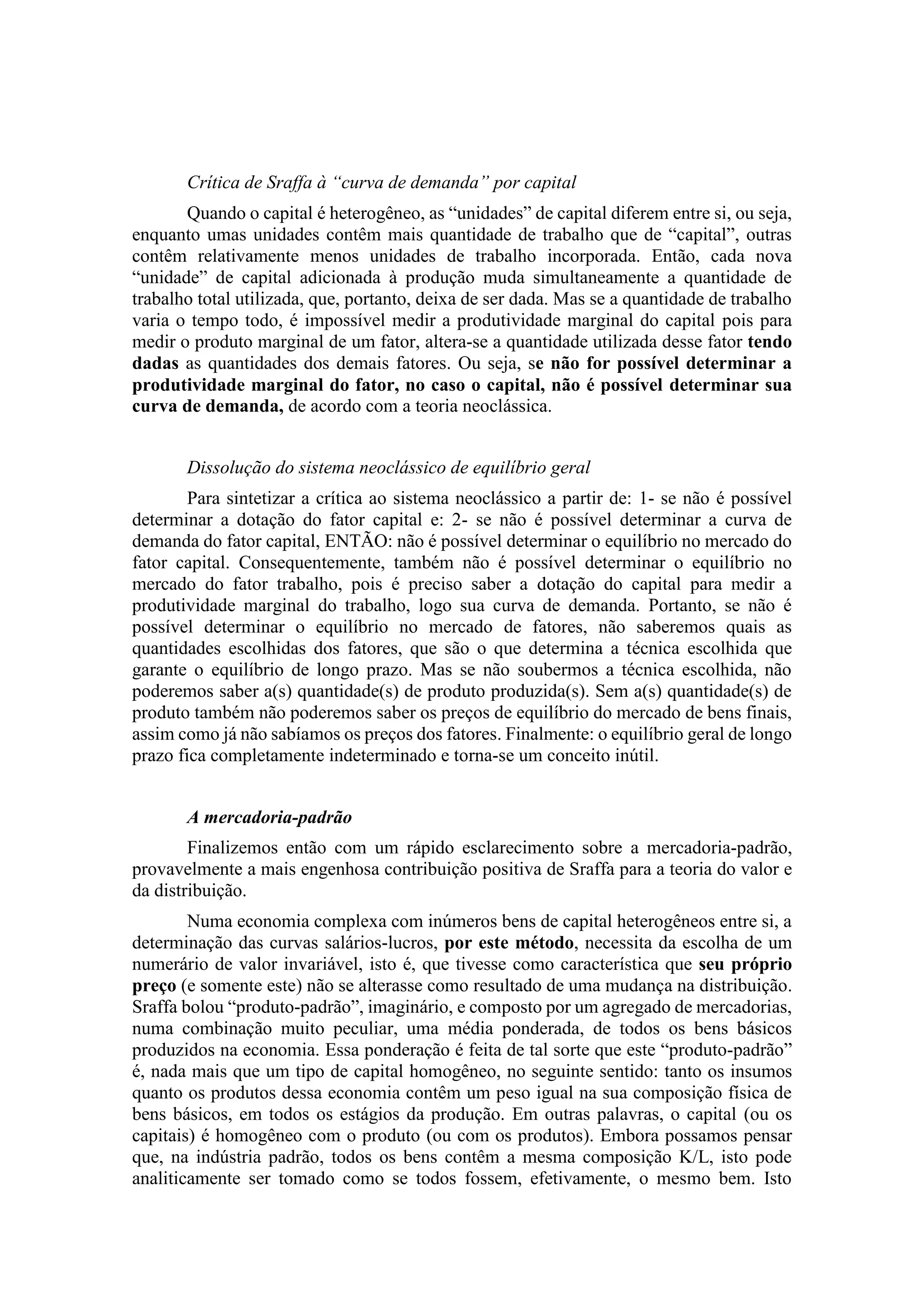 Crítica de Sraffa à “curva de demanda” por capital
Quando o capital é heterogêneo, as “unidades” de capital diferem entre si, ou seja,
enquanto umas unidades contêm mais quantidade de trabalho que de “capital”, outras
contêm relativamente menos unidades de trabalho incorporada. Então, cada nova
“unidade” de capital adicionada à produção muda simultaneamente a quantidade de
trabalho total utilizada, que, portanto, deixa de ser dada. Mas se a quantidade de trabalho
varia o tempo todo, é impossível medir a produtividade marginal do capital pois para
medir o produto marginal de um fator, altera-se a quantidade utilizada desse fator tendo
dadas as quantidades dos demais fatores. Ou seja, se não for possível determinar a
produtividade marginal do fator, no caso o capital, não é possível determinar sua
curva de demanda, de acordo com a teoria neoclássica.
Dissolução do sistema neoclássico de equilíbrio geral
Para sintetizar a crítica ao sistema neoclássico a partir de: 1- se não é possível
determinar a dotação do fator capital e: 2- se não é possível determinar a curva de
demanda do fator capital, ENTÃO: não é possível determinar o equilíbrio no mercado do
fator capital. Consequentemente, também não é possível determinar o equilíbrio no
mercado do fator trabalho, pois é preciso saber a dotação do capital para medir a
produtividade marginal do trabalho, logo sua curva de demanda. Portanto, se não é
possível determinar o equilíbrio no mercado de fatores, não saberemos quais as
quantidades escolhidas dos fatores, que são o que determina a técnica escolhida que
garante o equilíbrio de longo prazo. Mas se não soubermos a técnica escolhida, não
poderemos saber a(s) quantidade(s) de produto produzida(s). Sem a(s) quantidade(s) de
produto também não poderemos saber os preços de equilíbrio do mercado de bens finais,
assim como já não sabíamos os preços dos fatores. Finalmente: o equilíbrio geral de longo
prazo fica completamente indeterminado e torna-se um conceito inútil.
A mercadoria-padrão
Finalizemos então com um rápido esclarecimento sobre a mercadoria-padrão,
provavelmente a mais engenhosa contribuição positiva de Sraffa para a teoria do valor e
da distribuição.
Numa economia complexa com inúmeros bens de capital heterogêneos entre si, a
determinação das curvas salários-lucros, por este método, necessita da escolha de um
numerário de valor invariável, isto é, que tivesse como característica que seu próprio
preço (e somente este) não se alterasse como resultado de uma mudança na distribuição.
Sraffa bolou “produto-padrão”, imaginário, e composto por um agregado de mercadorias,
numa combinação muito peculiar, uma média ponderada, de todos os bens básicos
produzidos na economia. Essa ponderação é feita de tal sorte que este “produto-padrão”
é, nada mais que um tipo de capital homogêneo, no seguinte sentido: tanto os insumos
quanto os produtos dessa economia contêm um peso igual na sua composição física de
bens básicos, em todos os estágios da produção. Em outras palavras, o capital (ou os
capitais) é homogêneo com o produto (ou com os produtos). Embora possamos pensar
que, na indústria padrão, todos os bens contêm a mesma composição K/L, isto pode
analiticamente ser tomado como se todos fossem, efetivamente, o mesmo bem. Isto
 