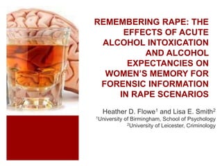 REMEMBERING RAPE: THE
EFFECTS OF ACUTE
ALCOHOL INTOXICATION
AND ALCOHOL
EXPECTANCIES ON
WOMEN’S MEMORY FOR
FORENSIC INFORMATION
IN RAPE SCENARIOS
Heather D. Flowe1 and Lisa E. Smith2
1University of Birmingham, School of Psychology
2University of Leicester, Criminology
 
