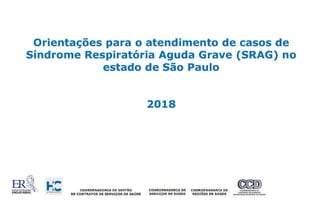 Orientações para o atendimento de casos de
Síndrome Respiratória Aguda Grave (SRAG) no
estado de São Paulo
2018
COORDENADORIA DE GESTÃO COORDENADORIA DE COORDENADORI A DE COORDENADORIADE
DE CONTRATOS DE SERVIÇOS DE SAÚDE SERVIÇOS DE SAÚDE REGIÕES DE SAÚDE SftR~~:~:!o;:::r~~ND~A:AÚOe
 