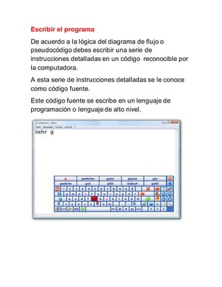Escribir el programa
De acuerdo a la lógica del diagrama de flujo o
pseudocódigo debes escribir una serie de
instrucciones detalladas en un código reconocible por
la computadora.
A esta serie de instrucciones detalladas se le conoce
como código fuente.
Este código fuente se escribe en un lenguaje de
programación o lenguaje de alto nivel.
 