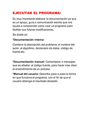 EJECUTAR EL PROGRAMA:
Es muy importante elaborar la documentación ya que
es un apoyo, guía o comunicación escrita que nos
ayuda a comprender como usar un programa para
facilitar sus futuras modificaciones.
Se divide en:
*Documentación interna:
Contiene la descripción del problema, el nombre del
autor, el algoritmo, diccionario de datos, código de
fuente etc.
*Documentación manual: Comentarios o mensajes
que se añaden al código fuente, para hacer mas claro
el entendimiento de un proceso
*Manual del usuario: Describe paso a paso la forma
en que funciona el programa, con el fin de que el
usuario obtenga el resultado deseado.
 