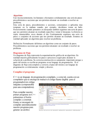 Algoritmo
Casi inconscientemente, los humanos efectuamos cotidianamente una serie de pasos
procedimientos o acciones que nos permiten alcanzar un resultado o resolver un
problema.
Esta seria de pasos, procedimientos o acciones, comenzamos a aplicarlas muy
temprano en la mañana cuando, por ejemplo, decidimos tomar un baño.
Posteriormente cuando pensamos en desayunar también seguimos una seria de pasos
que nos permiten alcanzar un resultado específico: tomar el desayuno. La historia se
repite innumerables veces durante el dia. Continuamente seguimos una serie de
pasos o conjuntos de acciones que nos permite alcanzar un resultado. Estamos en
realidad aplicando un algoritmo para resolver un problema.
Definición: Formalmente definimos un algoritmo como un conjunto de pasos.
Procedimientos o acciones que nos permiten alcanzare un resultado o resolver un
problema
Diagramas de Flujo
Un diagrama de flujo representa la esquematización gráfica de un algoritmo. En
realidad muestra gráficamente los pasos o procesos a seguir para alcanzar la
solución de u problema. Su correctaconstrucción es sumamente importante porque a
partir del mismo se escribe un programa en un lenguaje de programación. Si el
diagrama de flujo está completo y correcto, el paso del mismo a un lenguaje de
programación es relativamente simple y director.
Compilar el programa
C++ es un lenguaje de programación compilado, y como tal, cuenta con un
compilador que se encarga de traducir el código fuente (legible para el
programador) en código
máquina (comprensible
para una computadora).
Para compilar nuestro
primer programa en C++
pulsaremos el botón
compilar y construir.
Geany se encargará de
compilar automáticamente
nuestro programa para
generar un archivo
 