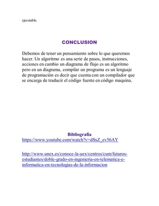 ejecutable.
CONCLUSION
Debemos de tener un pensamiento sobre lo que queremos
hacer. Un algoritmo es una serie de pasos, instrucciones,
acciones en cambio un diagrama de flujo es un algoritmo
pero en un diagrama, compilar un programa es un lenguaje
de programación es decir que cuenta con un compilador que
se encarga de traducir el código fuente en código maquina.
Bibliografía
https://www.youtube.com/watch?v=dSxZ_ev56AY
http://www.unex.es/conoce-la-uex/centros/cum/futuros-
estudiantes/doble-grado-en-ingenieria-en-telematica-e-
informatica-en-tecnologias-de-la-informacion
 