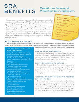 SR A                                                       Essential to Insuring &
BenefitS                                                   Protecting Your Employees.

                                                                                        re sult
                                                                                                s a re e
                                                                                        to our           s senti
	 If	you	want	a	new	paradigm	to	improve	your	benefit	management	capabilities	                   s uc c e         al
                                                                                                         ss
and	outcomes,	consider	a	change	to	SRA	Benefits.	Our	detailed	and	accountable	          9
                                                                                       	8% R
                                                                                                  etention of G
approach	will	change	your	perception	of	benefit	brokers.                                                        roups (all siz
                                                                                       S
                                                                                      	table R
                                                                                                  enewal Pricin                es)
	 Employee	benefits	have	grown	from	purchasing	a	simple	health	insurance	                                       g
                                                                                        P
                                                                                       	ersona
                                                                                                l Service
policy	to	managing	a	complex	catalog	of	regulations	and	benefit	options.	
	 It’s	no	wonder	the	money	and	time	spent	on	employee	benefits	represents	              C
                                                                                      	 utting
                                                                                                Edge Client
                                                                                                             Managemen
a	growing	threat	to	your	company	profits.	Regardless	of	the	size	of	your	              In
                                                                                     	 tegrate
                                                                                                d Client Ser               t Systems
organization,	you	are	concerned	about	the	cost	of	healthcare	and	its	regulatory	                             vice Team
                                                                                      S
                                                                                    	omeon
                                                                                              e on y
complexities.	SR A’s	forward	looking	model	is	designed	to	meet	these	                 always avail our team is
                                                                                                   able
challenges	head	on.

we sell results not products		
	 Think	of	SR A	professionals	as	your	elite	team	dedicated	to	providing	the	strategies,	tactics,	services	and	
tools	to	create	and	maintain	excellent	benefits	while	containing	costs.	The	best	run	plans	not	only	provide	the	
                                                 lowest	cost	year	after	year	but	also	the	best	value	to	employees.
 middle/large group services
 (100+ employees)
                                                    mine data & optimize results                   	      	
 	   Strategic	Planning	and	Objective	Setting      	 Our	talented	professionals	with	years	of	multi-disciplined	
 	   Benefit	and	Business	Objective	Alignment      expertise	will	analyze	your	benefit	programs,	find	the	best	
 	   Alternative	Funding	Analysis
 	   Total	Benefit	Review	and	Benchmarking         markets	 and	 mine	 and	 manage	 your	 claim	 experience	 and	
 	   Proposal	Development,	Analysis	and	Carrier	   financial	data	to	optimize	your	long	term	results.	
 	    Selection
 	   Renewal	Negotiations                          exceptional personal service
 	   Plan	Transition	and	Implementation            	 From	benefit/financial	design	and	carrier	placement	to	
 	   Proprietary	Budget,	Cost	Sharing	&	
                                                    employee	communication	and	support,	we	provide	high	touch	
 	    Financial	Risk	Modeling
 	   Monthly	financial	data	reporting	services     personal	services	backed	with	state-of-the-art	technology	to	
 	   Claims	Auditing	Services                      help	retain	and	reward	your	most	valuable	assets	–	you	and	
 	   Provider	Network	analysis	&	Integration       your	employees	
 •	   Contract	and	Summary		
 	    Plan	Document	Analysis                        increase employer retention and decrease
 •	   Regulatory	Compliance	Services
 •	   Merger	&	Acquisition	Due	Diligence	Review     bottom line cost
 •	   Human	Resources	Education	and		               	 Does	you	current	broker	deliver	results,	quick	resolution,	
 	    Communication                                 immediate	access	and	strong	management	control	of	your	benefit	
 •	   Customized	Employee		                         value	and	cost?	More	importantly,	does	your	broker	continuously	 	
 	    Education	and	Communication                   improve	your	understanding	and	ability	to	make	clear	effective	
 •	   Employee	Self	Service	and		
                                                    benefit	decisions?	We	deliver	measurable	results,	meaningful	data	
 	    Benefit	Portal	Development
 •	   Workplace	Wellness	Management                 and	actionable	feedback	to	help	you	make	informed	decisions.
 •	   Fee	based	project	work
 