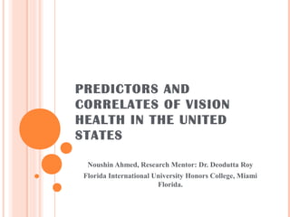 PREDICTORS AND
CORRELATES OF VISION
HEALTH IN THE UNITED
STATES
Noushin Ahmed, Research Mentor: Dr. Deodutta Roy
Florida International University Honors College, Miami
Florida.

 