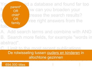 You searched a database and found far too
few results. How can you broaden your
search and increase the search results?
Choose the three right answers from the
following.
A. Add search terms and combine with AND.
B. Search more fields, for example "words in
abstract".
C. Limit to the most recent publications.
D. Combine the search terms with OR.
E. Use different search terms, for example
synonyms.
parent*
OR
child*
OR
family
694.000 titles
De rolwisseling tussen ouders en kinderen in
allochtone gezinnen
 