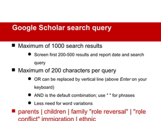 Google Scholar search query
 Maximum of 1000 search results
 Screen first 200-500 results and report date and search
query
 Maximum of 200 characters per query
 OR can be replaced by vertical line (above Enter on your
keyboard)
 AND is the default combination; use " " for phrases
 Less need for word variations
 parents | children | family "role reversal" | "role
 