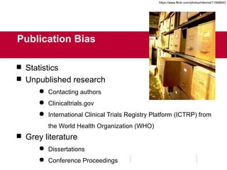 Publication Bias
 Statistics
 Unpublished research
 Contacting authors
 Clinicaltrials.gov
 International Clinical Trials Registry Platform (ICTRP) from
the World Health Organization (WHO)
 Grey literature
 Dissertations
 Conference Proceedings
https://www.flickr.com/photos/rdennis/11948643
 