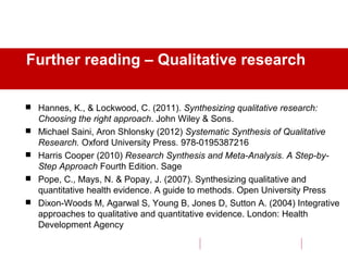 Further reading – Qualitative research
 Hannes, K., & Lockwood, C. (2011). Synthesizing qualitative research:
Choosing the right approach. John Wiley & Sons.
 Michael Saini, Aron Shlonsky (2012) Systematic Synthesis of Qualitative
Research. Oxford University Press. 978-0195387216
 Harris Cooper (2010) Research Synthesis and Meta-Analysis. A Step-by-
Step Approach Fourth Edition. Sage
 Pope, C., Mays, N. & Popay, J. (2007). Synthesizing qualitative and
quantitative health evidence. A guide to methods. Open University Press
 Dixon-Woods M, Agarwal S, Young B, Jones D, Sutton A. (2004) Integrative
approaches to qualitative and quantitative evidence. London: Health
Development Agency
 