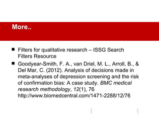 More..
 Filters for qualitative research – ISSG Search
Filters Resource
 Goodyear-Smith, F. A., van Driel, M. L., Arroll, B., &
Del Mar, C. (2012). Analysis of decisions made in
meta-analyses of depression screening and the risk
of confirmation bias: A case study. BMC medical
research methodology, 12(1), 76
http://www.biomedcentral.com/1471-2288/12/76
 