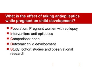 What is the effect of taking antiepileptics
while pregnant on child development?
 Population: Pregnant women with epilepsy
 Intervention: anti-epileptics
 Comparison: none
 Outcome: child development
 Study: cohort studies and observational
research
 