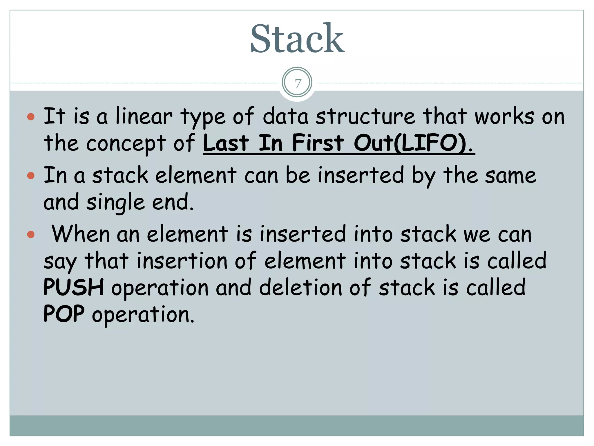 Stack
7
 It is a linear type of data structure that works on
the concept of Last In First Out(LIFO).
 In a stack element can be inserted by the same
and single end.
 When an element is inserted into stack we can
say that insertion of element into stack is called
PUSH operation and deletion of stack is called
POP operation.
 