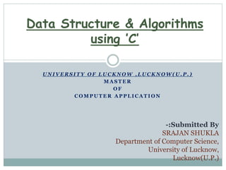 U N I V E R S I T Y O F L U C K N O W , L U C K N O W ( U . P . )
M A S T E R
O F
C O M P U T E R A P P L I C A T I O N
Data Structure & Algorithms
using ’C’
-:Submitted By
SRAJAN SHUKLA
Department of Computer Science,
University of Lucknow,
Lucknow(U.P.)
 