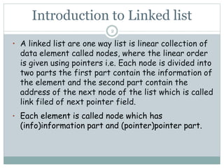 Introduction to Linked list
• A linked list are one way list is linear collection of
data element called nodes, where the linear order
is given using pointers i.e. Each node is divided into
two parts the first part contain the information of
the element and the second part contain the
address of the next node of the list which is called
link filed of next pointer field.
• Each element is called node which has
(info)information part and (pointer)pointer part.
2
 
