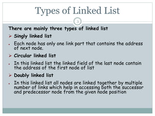 Types of Linked List
There are mainly three types of linked list
 Singly linked list
● Each node has only one link part that contains the address
of next node.
 Circular linked list
● In this linked list the linked field of the last node contain
the address of the first node of list
 Doubly linked list
● In this linked list all nodes are linked together by multiple
number of links which help in accessing both the successor
and predecessor node from the given node position
3
 