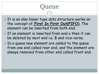 Queue
9
 It is an also linear type data structure works on
the concept of First In First Out(FIFO). The
element can be inserted from both end.
 If an element is inserted from end a then it can
be deleted by next end i.e. B and vice-versa.
 In a queue new element are added to the queue
from one end called rear end, and the element are
always removed from other end called front end.
 