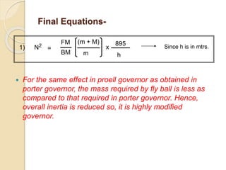 Final Equations-
 For the same effect in proell governor as obtained in
porter governor, the mass required by fly ball is less as
compared to that required in porter governor. Hence,
overall inertia is reduced so, it is highly modified
governor.
1) N2
=
(m + M)
m
x
895
h
Since h is in mtrs.
FM
BM
 