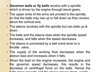  Governor balls or fly balls revolve with a spindle,
which is driven by the engine through bevel gears.
 The upper ends of the arms are pivoted to the spindle,
so that the balls may rise up or fall down as they revolve
about the vertical axis.
 The sleeve revolves with the spindle but can slide up &
down.
 The balls and the sleeve rises when the spindle speed
increases, and falls when the speed decreases.
 The sleeve is connected by a bell crank lever to a
throttle valve.
 The supply of the working fluid decreases when the
sleeve rises and increases when it falls.
 When the load on the engine increases, the engine and
the governor speed decreases, this results in the
decrease of centrifugal force on the balls. Hence the
 