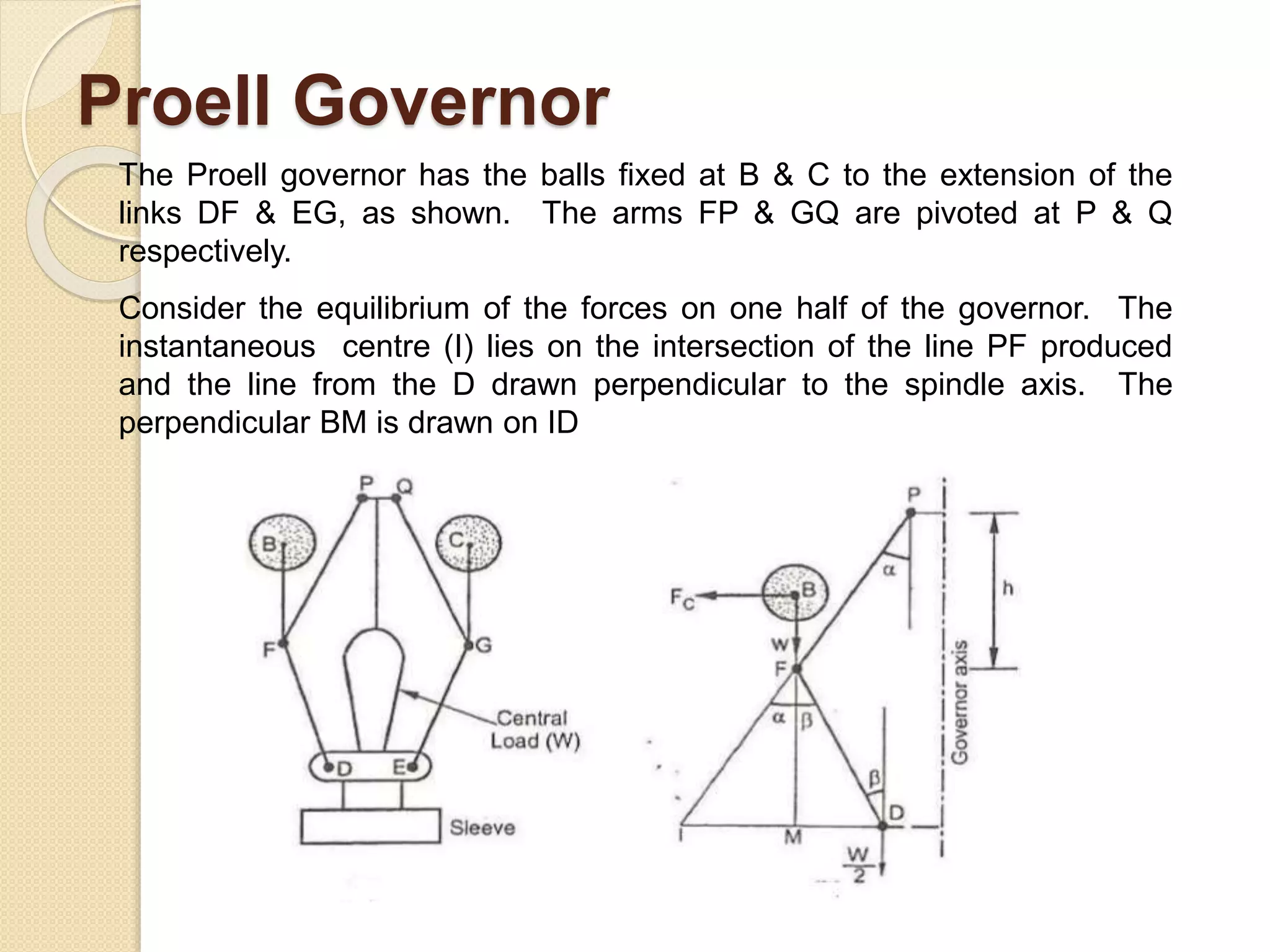 Proell Governor
The Proell governor has the balls fixed at B & C to the extension of the
links DF & EG, as shown. The arms FP & GQ are pivoted at P & Q
respectively.
Consider the equilibrium of the forces on one half of the governor. The
instantaneous centre (I) lies on the intersection of the line PF produced
and the line from the D drawn perpendicular to the spindle axis. The
perpendicular BM is drawn on ID
 