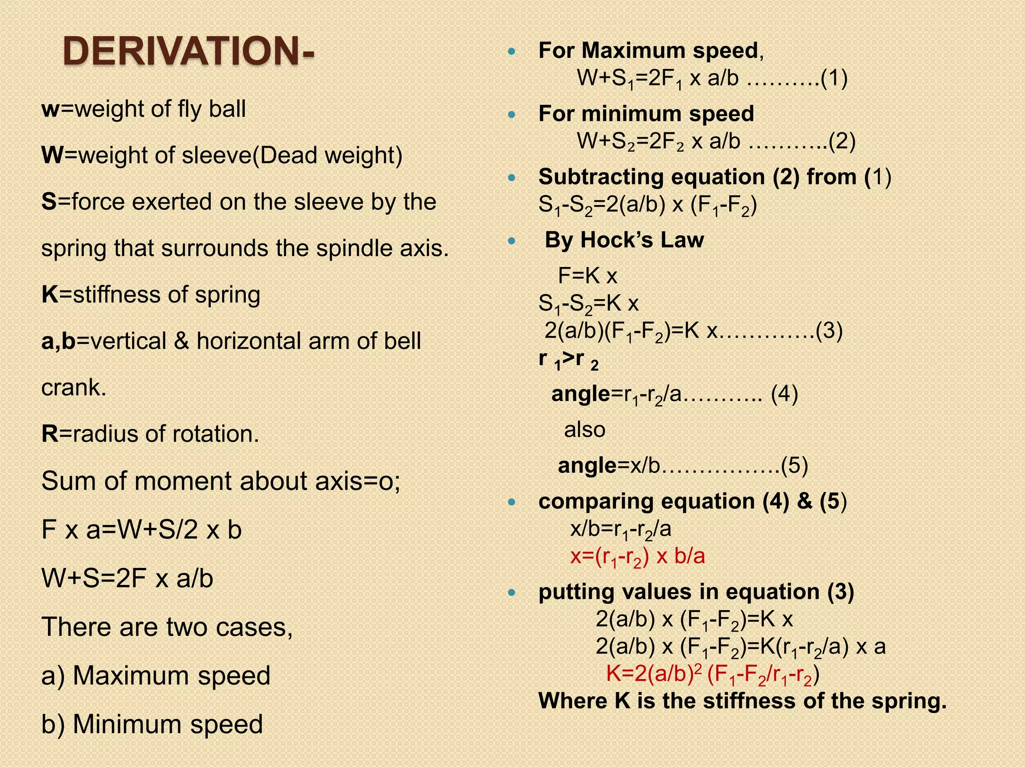 DERIVATION-
w=weight of fly ball
W=weight of sleeve(Dead weight)
S=force exerted on the sleeve by the
spring that surrounds the spindle axis.
K=stiffness of spring
a,b=vertical & horizontal arm of bell
crank.
R=radius of rotation.
Sum of moment about axis=o;
F x a=W+S/2 x b
W+S=2F x a/b
There are two cases,
a) Maximum speed
b) Minimum speed
 For Maximum speed,
W+S1=2F1 x a/b ……….(1)
 For minimum speed
W+S₂=2F₂ x a/b ………..(2)
 Subtracting equation (2) from (1)
S1-S2=2(a/b) x (F1-F2)
 By Hock’s Law
F=K x
S1-S2=K x
2(a/b)(F1-F2)=K x………….(3)
r 1>r 2
angle=r1-r2/a……….. (4)
also
angle=x/b…………….(5)
 comparing equation (4) & (5)
x/b=r1-r2/a
x=(r1-r2) x b/a
 putting values in equation (3)
2(a/b) x (F1-F2)=K x
2(a/b) x (F1-F2)=K(r1-r2/a) x a
K=2(a/b)2 (F1-F2/r1-r2)
Where K is the stiffness of the spring.
 