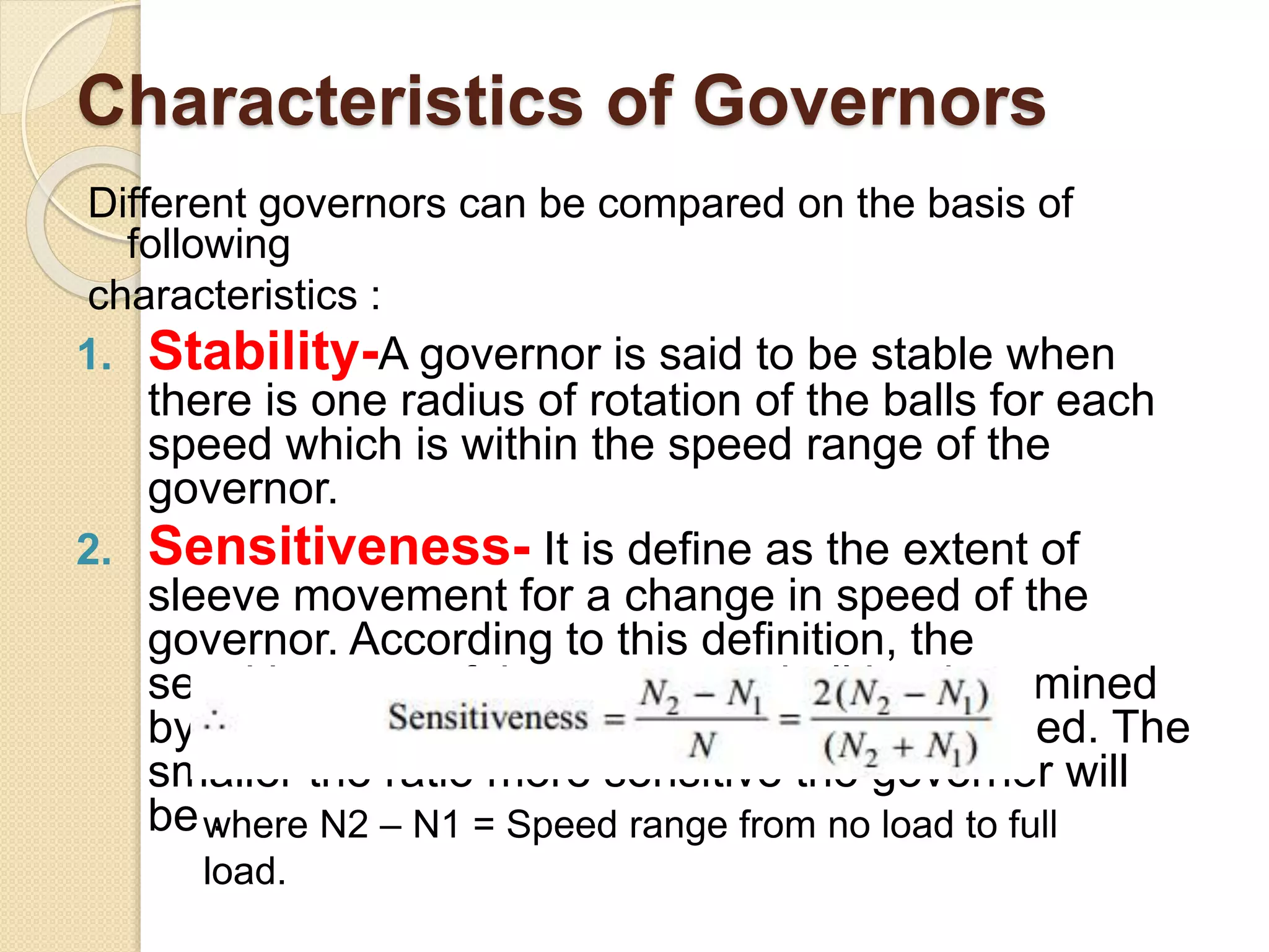 Characteristics of Governors
Different governors can be compared on the basis of
following
characteristics :
1. Stability-A governor is said to be stable when
there is one radius of rotation of the balls for each
speed which is within the speed range of the
governor.
2. Sensitiveness- It is define as the extent of
sleeve movement for a change in speed of the
governor. According to this definition, the
sensitiveness of the governor shall be determined
by the ratio of speed range to the mean speed. The
smaller the ratio more sensitive the governor will
be .where N2 – N1 = Speed range from no load to full
load.
 