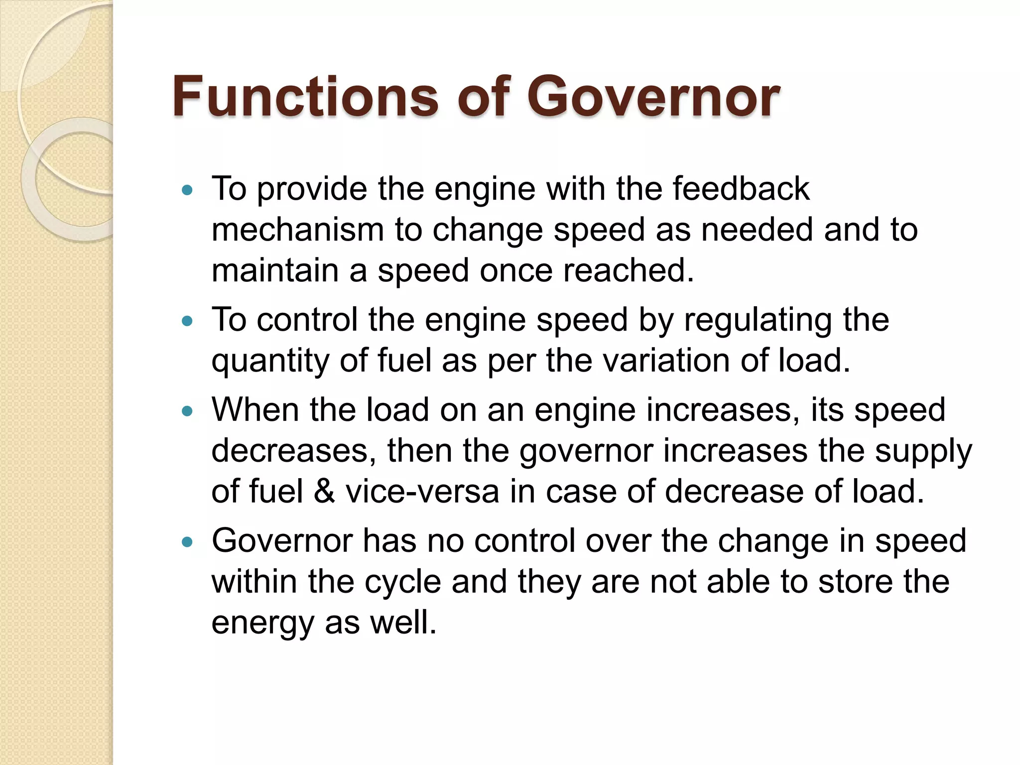 Functions of Governor
 To provide the engine with the feedback
mechanism to change speed as needed and to
maintain a speed once reached.
 To control the engine speed by regulating the
quantity of fuel as per the variation of load.
 When the load on an engine increases, its speed
decreases, then the governor increases the supply
of fuel & vice-versa in case of decrease of load.
 Governor has no control over the change in speed
within the cycle and they are not able to store the
energy as well.
 
