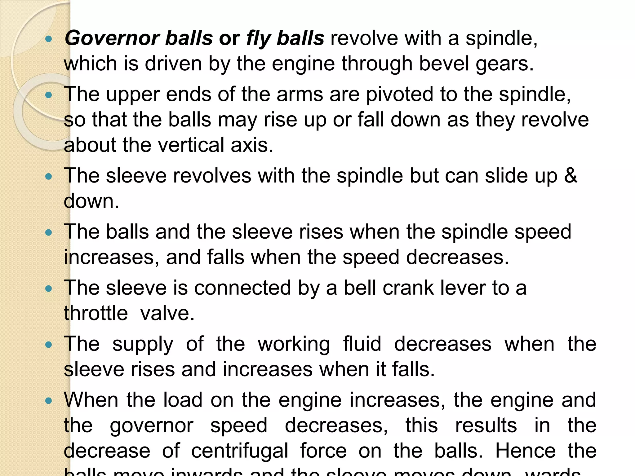  Governor balls or fly balls revolve with a spindle,
which is driven by the engine through bevel gears.
 The upper ends of the arms are pivoted to the spindle,
so that the balls may rise up or fall down as they revolve
about the vertical axis.
 The sleeve revolves with the spindle but can slide up &
down.
 The balls and the sleeve rises when the spindle speed
increases, and falls when the speed decreases.
 The sleeve is connected by a bell crank lever to a
throttle valve.
 The supply of the working fluid decreases when the
sleeve rises and increases when it falls.
 When the load on the engine increases, the engine and
the governor speed decreases, this results in the
decrease of centrifugal force on the balls. Hence the
 