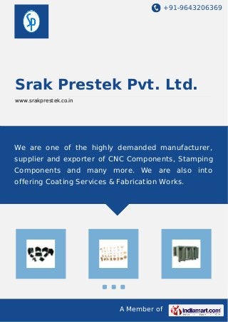+91-9643206369 
Srak Prestek Pvt. Ltd. 
www.srakprestek.co.in 
We are one of the highly demanded manufacturer, 
supplier and exporter of CNC Components, Stamping 
Components and many more. We are also into 
offering Coating Services & Fabrication Works. 
A Member of 
 