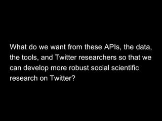 What do we want from these APIs, the data,
the tools, and Twitter researchers so that we
can develop more robust social scientific
research on Twitter?
 