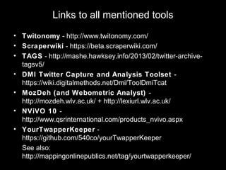 Links to all mentioned tools
• Twitonomy - http://www.twitonomy.com/
• Scraperwiki - https://beta.scraperwiki.com/
• TAGS - http://mashe.hawksey.info/2013/02/twitter-archive-
tagsv5/
• DMI Twitter Capture and Analysis Toolset -
https://wiki.digitalmethods.net/Dmi/ToolDmiTcat
• MozDeh (and Webometric Analyst) -
http://mozdeh.wlv.ac.uk/ + http://lexiurl.wlv.ac.uk/
• NViVO 10 -
http://www.qsrinternational.com/products_nvivo.aspx
• YourTwapperKeeper -
https://github.com/540co/yourTwapperKeeper
See also:
http://mappingonlinepublics.net/tag/yourtwapperkeeper/
 