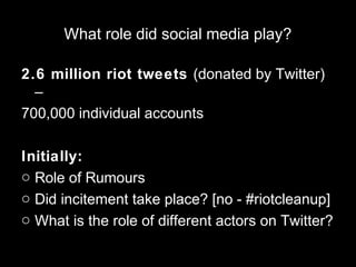 What role did social media play?
2.6 million riot tweets (donated by Twitter)
–
700,000 individual accounts
Initially:
o Role of Rumours
o Did incitement take place? [no - #riotcleanup]
o What is the role of different actors on Twitter?
 