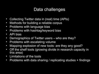 Data challenges
• Collecting Twitter data in (real) time (APIs)
• Methods for building a reliable corpus
• Problems with language bias
• Problems with hashtag/keyword bias
• API bias
• Demographics of Twitter users – who are they?
• Problems with escalating volume
• Mapping explosion of new tools: are they any good?
• Off the shelf tools (growing divide in research capacity in
this area)
• Limitations of the tools
• Problems with data sharing / replicating studies + findings
 