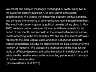 We collect and analyse messages exchanged in Twitter using two of
the platforms publicly available APIs (the search and stream
specifications). We assess the differences between the two samples,
and compare the networks of communication reconstructed from them.
The empirical context is given by political protests taking place in May
2012: we track online communication around these protests for the
period of one month, and reconstruct the network of mentions and re-
tweets according to the two samples. We find that the search API over-
represents the more central users and does not offer an accurate
picture of peripheral activity; we also find that the bias is greater for the
network of mentions. We discuss the implications of this bias for the
study of diffusion dynamics and collective action in the digital era, and
advocate the need for more uniform sampling procedures in the study
of online communication.
(González-Bailó n et al, 2012)
 