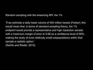 Random sampling with the streaming API: the 1%
‘If we estimate a daily tweet volume of 450 million tweets (Farber), this
would mean that, in terms of standard sampling theory, the 1%
endpoint would provide a representative and high resolution sample
with a maximum margin of error or 0.06 as a confidence level of 99%,
making the study of even relatively small subpopulations within that
sample a realistic option.’
(Gerlitz and Rieder, 2013)
 