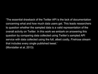‘The essential drawback of the Twitter API is the lack of documentation
concerning what and how much data users get. This leads researchers
to question whether the sampled data is a valid representation of the
overall activity on Twitter. In this work we embark on answering this
question by comparing data collected using Twitter’s sampled API
service with data collected using the full, albeit costly, Firehose stream
that includes every single published tweet.’
(Morstatter et al, 2013)
 
