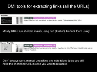 DMI tools for extracting links (all the URLs)
Mostly URLS are shorted, mainly using t.co (Twitter). Unpack them using:
Didn’t always work, manual unpacking and note taking (plus you still
have the shortened URL in case you want to retrace it.
 