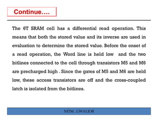 The 6T SRAM cell has a differential read operation. This
means that both the stored value and its inverse are used in
evaluation to determine the stored value. Before the onset of
a read operation, th W d li
     d      ti    the Word line i h ld l
                                is held low and th t
                                              d the two
bitlines connected to the cell through transistors M5 and M6
are precharged high . Since the gates of M5 and M6 are held
low, these access transistors are off and the cross-coupled
latch is isolated from the bitlines.



                         NITM , GWALIOR
 