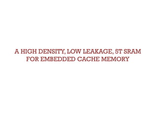A HIGH DENSITY, LOW LEAKAGE, 5T SRAM
    FOR EMBEDDED CACHE MEMORY
 