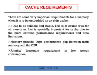 There are some very important requirements for a memory
when it is to be embedded as on-chip cache:
  It has to be reliable and stable. This is of course true for
all memories, but is specially important for cache due to
the more extreme performance requirements and area
limitations.
 Memory provide high performance gap between main
memory and the CPU.
 Another   important
             p             requirement
                             q             is   low    p
                                                       power
consumption.



                       NITM , GWALIOR
 