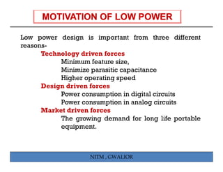 Low power design is important from three different
reasons-
      Technology driven forces
           Minimum feature size,
           Minimize parasitic capacitance
           Higher operating speed
      Design driven forces
           Power consumption in digital circuits
                         p         g
           Power consumption in analog circuits
      Market driven forces
           The growing demand for long life portable
           equipment.



                    NITM , GWALIOR
 