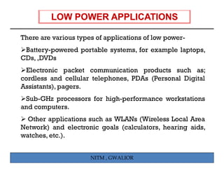There are various types of applications of low power-
 Battery-powered portable systems, for example laptops,
CDs, ,DVDs
 Electronic packet communication products such as;
cordless and cellular telephones, PDAs (Personal Digital
Assistants), pagers.
 Sub-GHz
 S b GH processors f hi h
                   for high-performance workstations
                               f           k t ti
and computers.
  Other applications such as WLANs (Wireless Local Area
Network) and electronic goals (calculators, hearing aids,
watches, etc.).


                      NITM , GWALIOR
 
