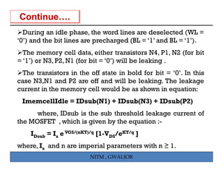 During an idle phase, the word lines are deselected (WL =
                   phase
‘0’) and the bit lines are precharged (BL = ‘1’ and BL = ‘1’).
  The memory cell data either transistors N4 P1 N2 (for bit
                      data,                     N4, P1,
= ‘1’) or N3, P2, N1 (for bit = ‘0’) will be leaking .
  The transistors in the off state in bold for bit = ‘0’. In this
case N3,N1 and P2 are off and will be leaking. The leakage
current in the memory cell would be as shown in equation:
 ImemcellIdle = IDsub(N1) + IDsub(N3) + IDsub(P2)
      where, IDsub is the sub threshold leakage current of
the MOSFET , which is given by the equation :-
    IDsub = Is e VGS/(nKT)/q [1-VDS/eKT/q ]
where, Is and n are imperial parameters with n ≥ 1.
                         NITM , GWALIOR
 