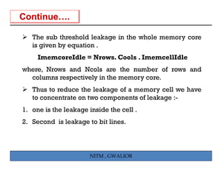 The sub threshold leakage in the whole memory core
   is given by equation .
     ImemcoreIdle = Nrows. Cools . ImemcellIdle
where, Nrows and Ncols are the number of rows and
  columns respectively in the memory core.
   Thus to reduce the leakage of a memory cell we have
   to
   t concentrate on t
             t t    two components of l k
                                  t f leakage :-
1. one is the leakage inside the cell .
2. Second is leakage to bit lines.




                      NITM , GWALIOR
 