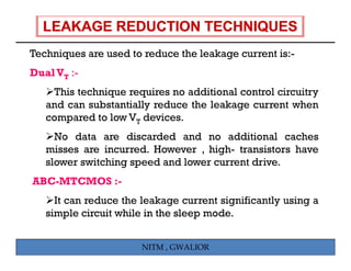 Techniques are used to reduce the leakage current is:-
T h i             d      d     h l k              i
Dual VT :-
    This technique requires no additional control circuitry
   and can substantially reduce the leakage current when
   compared to low VT devices
                       devices.
     No data are discarded and no additional caches
   misses are incurred. However , high- transistors have
                                   high
   slower switching speed and lower current drive.
ABC-MTCMOS :-
     It can reduce the leakage current significantly using a
   simple circuit while in the sleep mode.


                       NITM , GWALIOR
 
