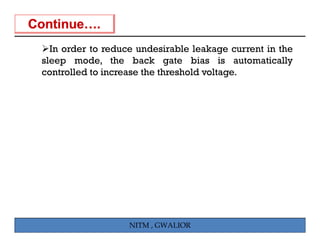 In order to reduce undesirable leakage current in the
  I    d        d        d i bl l k              i h
sleep mode, the back gate bias is automatically
controlled to increase the threshold voltage.
                                          g




                   NITM , GWALIOR
 