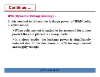 DVS (Dynamic Voltage Scaling):-
In this method to reduce the leakage power of SRAM cells,
in active mode.
    When cells are not intended to be accessed for a time
   period, the a e placed i a sleep mode.
    e iod they are laced in lee      ode
     In a sleep mode the leakage power is significantly
   reduced due to the decreases in both leakage current
   and supply voltage.




                      NITM , GWALIOR
 