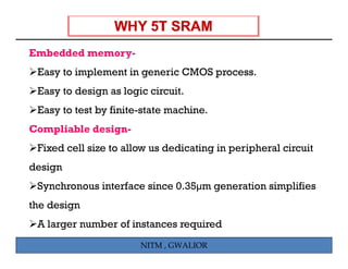 Embedded memory-
E b dd d
 Easy to implement in generic CMOS process.
 Easy to design as logic circuit.
 Easy to test by finite-state machine.
Compliable design-
 Fixed cell size to a ow us ded cat g in peripheral c cu t
    ed ce s e allow         dedicating pe p e a circuit
design
 Synchronous interface since 0.35µm generation simplifies
                             0 35µm
the design
 A larger number of instances required
                       NITM , GWALIOR
 
