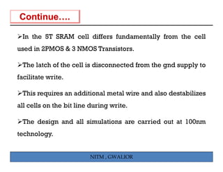 In the 5T SRAM cell differs fundamentally from the cell
used in 2PMOS & 3 NMOS Transistors.

 The latch of the cell is disconnected from the gnd supply to
facilitate it
f ilit t write.

 This requires an additional metal wire and also destabilizes
        q
all cells on the bit line during write.

 The design and all simulations are carried out at 100nm
technology.


                         NITM , GWALIOR
 