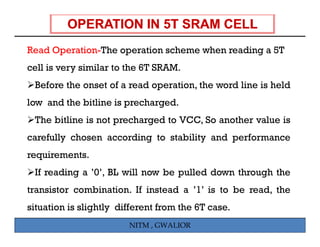 Read Operation-The operation scheme when reading a 5T
cell is very similar to the 6T SRAM.
 Before the onset of a read operation, the word line is held
low and the bitline is precharged.
 The bitline is not precharged to VCC, So another value is
carefully chosen according to stability and performance
requirements.
 If reading a ’0’ BL will now b pulled d
       di     ’0’,    ill     be  ll d down th
                                            through th
                                                  h the
transistor combination. If instead a ’1’ is to be read, the
situation is slightly different from the 6T case.
                        NITM , GWALIOR
 