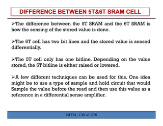 The difference between the 5T SRAM and the 6T SRAM is
how the sensing of the stored value is done.

  The 6T cell has two bit lines and the stored value is sensed
differentially.

  The 5T cell only has one bitline. Depending on the value
stored, the 5T bitline is either raised or lowered.

  A few different techniques can be used for this. One idea
might be to use a type of sample and hold circuit that would
Sample the value before the read and then use this value as a
reference in a differential sense amplifier.


                        NITM , GWALIOR
 